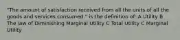 "The amount of satisfaction received from all the units of all the goods and services consumed." is the definition of: A Utility B The law of Diminishing Marginal Utility C Total Utility C Marginal Utility