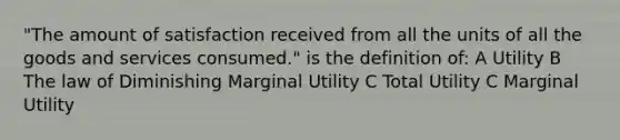 "The amount of satisfaction received from all the units of all the goods and services consumed." is the definition of: A Utility B The law of Diminishing Marginal Utility C Total Utility C Marginal Utility