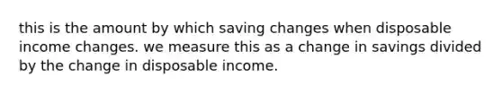 this is the amount by which saving changes when disposable income changes. we measure this as a change in savings divided by the change in disposable income.