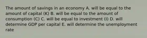 The amount of savings in an economy A. will be equal to the amount of capital (K) B. will be equal to the amount of consumption (C) C. will be equal to investment (I) D. will determine GDP per capital E. will determine the unemployment rate