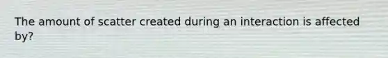 The amount of scatter created during an interaction is affected by?