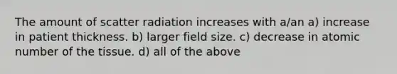 The amount of scatter radiation increases with a/an a) increase in patient thickness. b) larger field size. c) decrease in atomic number of the tissue. d) all of the above