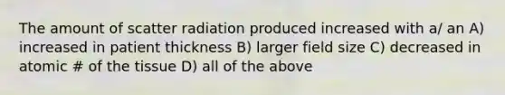 The amount of scatter radiation produced increased with a/ an A) increased in patient thickness B) larger field size C) decreased in atomic # of the tissue D) all of the above