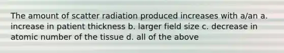 The amount of scatter radiation produced increases with a/an a. increase in patient thickness b. larger field size c. decrease in atomic number of the tissue d. all of the above