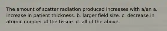 The amount of scatter radiation produced increases with a/an a. increase in patient thickness. b. larger field size. c. decrease in atomic number of the tissue. d. all of the above.