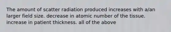 The amount of scatter radiation produced increases with a/an larger field size. decrease in atomic number of the tissue. increase in patient thickness. all of the above