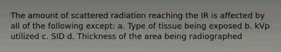 The amount of scattered radiation reaching the IR is affected by all of the following except: a. Type of tissue being exposed b. kVp utilized c. SID d. Thickness of the area being radiographed