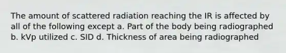 The amount of scattered radiation reaching the IR is affected by all of the following except a. Part of the body being radiographed b. kVp utilized c. SID d. Thickness of area being radiographed