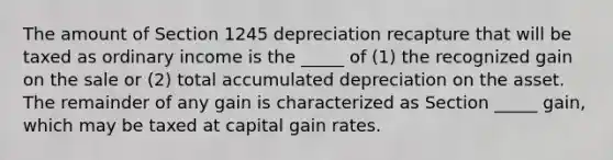 The amount of Section 1245 depreciation recapture that will be taxed as ordinary income is the _____ of (1) the recognized gain on the sale or (2) total accumulated depreciation on the asset. The remainder of any gain is characterized as Section _____ gain, which may be taxed at capital gain rates.