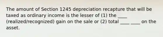 The amount of Section 1245 depreciation recapture that will be taxed as ordinary income is the lesser of (1) the ____ (realized/recognized) gain on the sale or (2) total ____ ____ on the asset.