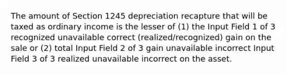 The amount of Section 1245 depreciation recapture that will be taxed as ordinary income is the lesser of (1) the Input Field 1 of 3 recognized unavailable correct (realized/recognized) gain on the sale or (2) total Input Field 2 of 3 gain unavailable incorrect Input Field 3 of 3 realized unavailable incorrect on the asset.