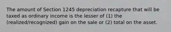 The amount of Section 1245 depreciation recapture that will be taxed as ordinary income is the lesser of (1) the (realized/recognized) gain on the sale or (2) total on the asset.