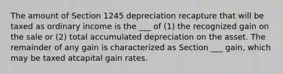 The amount of Section 1245 depreciation recapture that will be taxed as ordinary income is the ___ of (1) the recognized gain on the sale or (2) total accumulated depreciation on the asset. The remainder of any gain is characterized as Section ___ gain, which may be taxed atcapital gain rates.