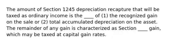 The amount of Section 1245 depreciation recapture that will be taxed as ordinary income is the ____ of (1) the recognized gain on the sale or (2) total accumulated depreciation on the asset. The remainder of any gain is characterized as Section ____ gain, which may be taxed at capital gain rates.