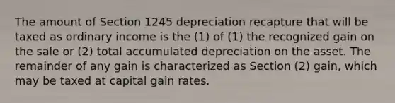 The amount of Section 1245 depreciation recapture that will be taxed as ordinary income is the (1) of (1) the recognized gain on the sale or (2) total accumulated depreciation on the asset. The remainder of any gain is characterized as Section (2) gain, which may be taxed at capital gain rates.