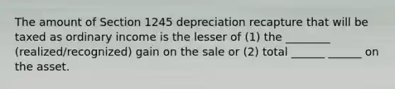 The amount of Section 1245 depreciation recapture that will be taxed as ordinary income is the lesser of (1) the ________ (realized/recognized) gain on the sale or (2) total ______ ______ on the asset.