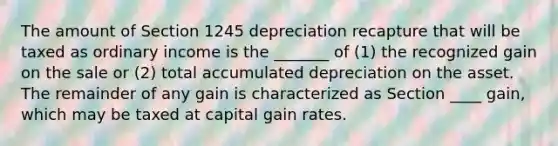 The amount of Section 1245 depreciation recapture that will be taxed as ordinary income is the _______ of (1) the recognized gain on the sale or (2) total accumulated depreciation on the asset. The remainder of any gain is characterized as Section ____ gain, which may be taxed at capital gain rates.