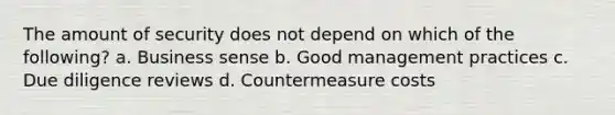 The amount of security does not depend on which of the following? a. Business sense b. Good management practices c. Due diligence reviews d. Countermeasure costs