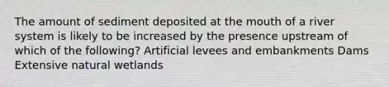 The amount of sediment deposited at the mouth of a river system is likely to be increased by the presence upstream of which of the following? Artificial levees and embankments Dams Extensive natural wetlands