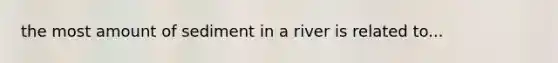 the most amount of sediment in a river is related to...