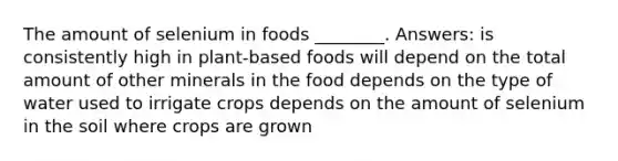 The amount of selenium in foods ________. Answers: is consistently high in plant-based foods will depend on the total amount of other minerals in the food depends on the type of water used to irrigate crops depends on the amount of selenium in the soil where crops are grown