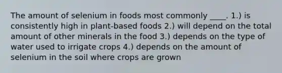 The amount of selenium in foods most commonly ____. 1.) is consistently high in plant-based foods 2.) will depend on the total amount of other minerals in the food 3.) depends on the type of water used to irrigate crops 4.) depends on the amount of selenium in the soil where crops are grown