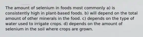 The amount of selenium in foods most commonly a) is consistently high in plant-based foods. b) will depend on the total amount of other minerals in the food. c) depends on the type of water used to irrigate crops. d) depends on the amount of selenium in the soil where crops are grown.