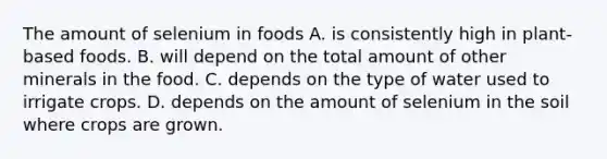 The amount of selenium in foods A. is consistently high in plant-based foods. B. will depend on the total amount of other minerals in the food. C. depends on the type of water used to irrigate crops. D. depends on the amount of selenium in the soil where crops are grown.