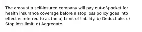 The amount a self-insured company will pay out-of-pocket for health insurance coverage before a stop loss policy goes into effect is referred to as the a) Limit of liability. b) Deductible. c) Stop loss limit. d) Aggregate.