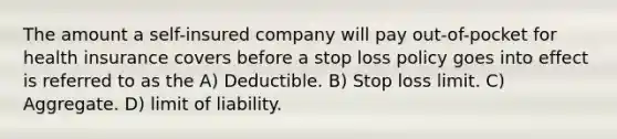 The amount a self-insured company will pay out-of-pocket for health insurance covers before a stop loss policy goes into effect is referred to as the A) Deductible. B) Stop loss limit. C) Aggregate. D) limit of liability.