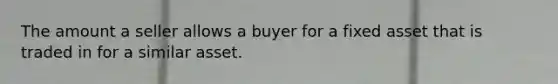 The amount a seller allows a buyer for a fixed asset that is traded in for a similar asset.