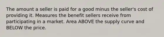 The amount a seller is paid for a good minus the seller's cost of providing it. Measures the benefit sellers receive from participating in a market. Area ABOVE the supply curve and BELOW the price.