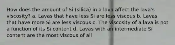 How does the amount of Si (silica) in a lava affect the lava's viscosity? a. Lavas that have less Si are less viscous b. Lavas that have more Si are less viscous c. The viscosity of a lava is not a function of its Si content d. Lavas with an intermediate Si content are the most viscous of all