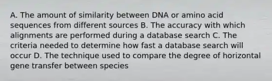 A. The amount of similarity between DNA or amino acid sequences from different sources B. The accuracy with which alignments are performed during a database search C. The criteria needed to determine how fast a database search will occur D. The technique used to compare the degree of horizontal gene transfer between species