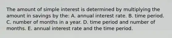 The amount of simple interest is determined by multiplying the amount in savings by the: A. annual interest rate. B. time period. C. number of months in a year. D. time period and number of months. E. annual interest rate and the time period.