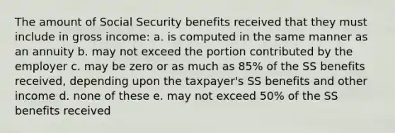 The amount of Social Security benefits received that they must include in gross income: a. is computed in the same manner as an annuity b. may not exceed the portion contributed by the employer c. may be zero or as much as 85% of the SS benefits received, depending upon the taxpayer's SS benefits and other income d. none of these e. may not exceed 50% of the SS benefits received