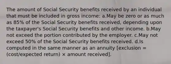 The amount of Social Security benefits received by an individual that must be included in gross income: a.May be zero or as much as 85% of the Social Security benefits received, depending upon the taxpayer's Social Security benefits and other income. b.May not exceed the portion contributed by the employer. c.May not exceed 50% of the Social Security benefits received. d.Is computed in the same manner as an annuity [exclusion = (cost/expected return) × amount received].