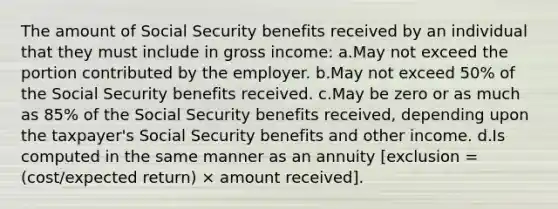 The amount of Social Security benefits received by an individual that they must include in gross income: a.May not exceed the portion contributed by the employer. b.May not exceed 50% of the Social Security benefits received. c.May be zero or as much as 85% of the Social Security benefits received, depending upon the taxpayer's Social Security benefits and other income. d.Is computed in the same manner as an annuity [exclusion = (cost/expected return) × amount received].