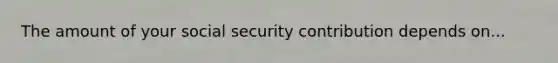 The amount of your social security contribution depends on...