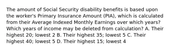 The amount of Social Security disability benefits is based upon the worker's Primary Insurance Amount (PIA), which is calculated from their Average Indexed Monthly Earnings over which years? Which years of income may be deleted from calculation? A. Their highest 20; lowest 2 B. Their highest 35; lowest 5 C. Their highest 40; lowest 5 D. Their highest 15; lowest 4