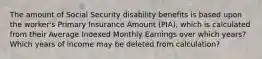 The amount of Social Security disability benefits is based upon the worker's Primary Insurance Amount (PIA), which is calculated from their Average Indexed Monthly Earnings over which years? Which years of income may be deleted from calculation?