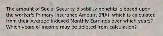 The amount of Social Security disability benefits is based upon the worker's Primary Insurance Amount (PIA), which is calculated from their Average Indexed Monthly Earnings over which years? Which years of income may be deleted from calculation?