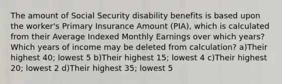 The amount of Social Security disability benefits is based upon the worker's Primary Insurance Amount (PIA), which is calculated from their Average Indexed Monthly Earnings over which years? Which years of income may be deleted from calculation? a)Their highest 40; lowest 5 b)Their highest 15; lowest 4 c)Their highest 20; lowest 2 d)Their highest 35; lowest 5