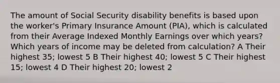 The amount of Social Security disability benefits is based upon the worker's Primary Insurance Amount (PIA), which is calculated from their Average Indexed Monthly Earnings over which years? Which years of income may be deleted from calculation? A Their highest 35; lowest 5 B Their highest 40; lowest 5 C Their highest 15; lowest 4 D Their highest 20; lowest 2