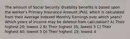 The amount of Social Security disability benefits is based upon the worker's Primary Insurance Amount (PIA), which is calculated from their Average Indexed Monthly Earnings over which years? Which years of income may be deleted from calculation? A) Their highest 20; lowest 2 B) Their highest 35; lowest 5 C) Their highest 40; lowest 5 D) Their highest 15; lowest 4