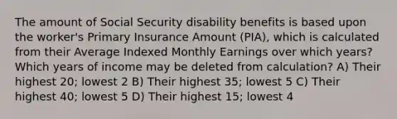 The amount of Social Security disability benefits is based upon the worker's Primary Insurance Amount (PIA), which is calculated from their Average Indexed Monthly Earnings over which years? Which years of income may be deleted from calculation? A) Their highest 20; lowest 2 B) Their highest 35; lowest 5 C) Their highest 40; lowest 5 D) Their highest 15; lowest 4