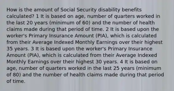 How is the amount of Social Security disability benefits calculated? 1 It is based on age, number of quarters worked in the last 20 years (minimum of 60) and the number of health claims made during that period of time. 2 It is based upon the worker's Primary Insurance Amount (PIA), which is calculated from their Average Indexed Monthly Earnings over their highest 35 years. 3 It is based upon the worker's Primary Insurance Amount (PIA), which is calculated from their Average Indexed Monthly Earnings over their highest 30 years. 4 It is based on age, number of quarters worked in the last 25 years (minimum of 80) and the number of health claims made during that period of time.