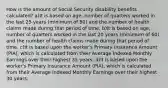 How is the amount of Social Security disability benefits calculated? a)It is based on age, number of quarters worked in the last 25 years (minimum of 80) and the number of health claims made during that period of time. b)It is based on age, number of quarters worked in the last 20 years (minimum of 60) and the number of health claims made during that period of time. c)It is based upon the worker's Primary Insurance Amount (PIA), which is calculated from their Average Indexed Monthly Earnings over their highest 35 years. d)It is based upon the worker's Primary Insurance Amount (PIA), which is calculated from their Average Indexed Monthly Earnings over their highest 30 years.