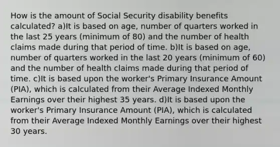 How is the amount of Social Security disability benefits calculated? a)It is based on age, number of quarters worked in the last 25 years (minimum of 80) and the number of health claims made during that period of time. b)It is based on age, number of quarters worked in the last 20 years (minimum of 60) and the number of health claims made during that period of time. c)It is based upon the worker's Primary Insurance Amount (PIA), which is calculated from their Average Indexed Monthly Earnings over their highest 35 years. d)It is based upon the worker's Primary Insurance Amount (PIA), which is calculated from their Average Indexed Monthly Earnings over their highest 30 years.