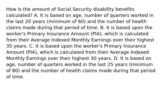 How is the amount of Social Security disability benefits calculated? A. It is based on age, number of quarters worked in the last 20 years (minimum of 60) and the number of health claims made during that period of time. B. It is based upon the worker's Primary Insurance Amount (PIA), which is calculated from their Average Indexed Monthly Earnings over their highest 35 years. C. It is based upon the worker's Primary Insurance Amount (PIA), which is calculated from their Average Indexed Monthly Earnings over their highest 30 years. D. It is based on age, number of quarters worked in the last 25 years (minimum of 80) and the number of health claims made during that period of time.